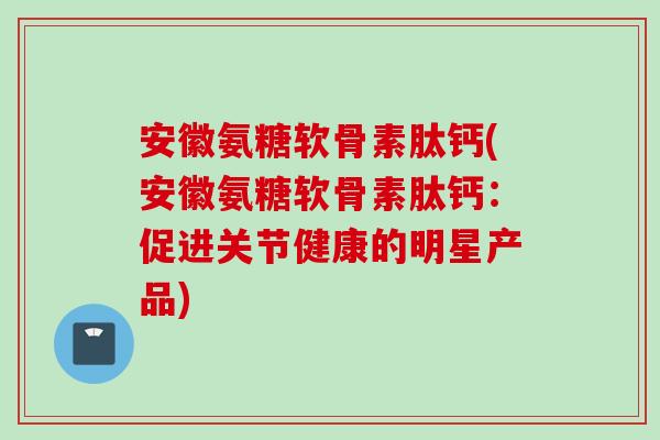 安徽氨糖软骨素肽钙(安徽氨糖软骨素肽钙：促进关节健康的明星产品)