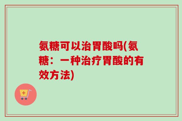 氨糖可以治胃酸吗(氨糖：一种治疗胃酸的有效方法)