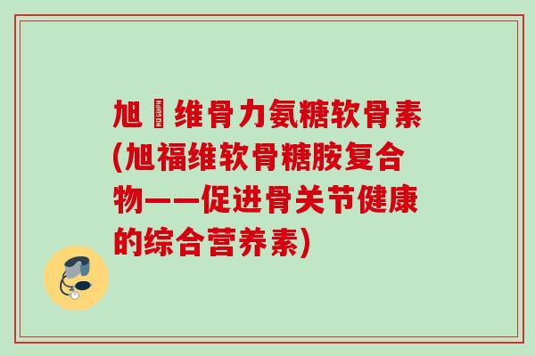 旭褔维骨力氨糖软骨素(旭福维软骨糖胺复合物——促进骨关节健康的综合营养素) 旭褔维骨力氨糖软骨素(旭福维软骨糖胺复合物——促进骨关节健康的综合营养素)