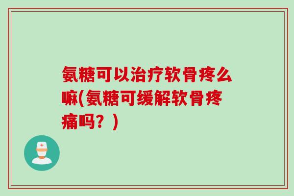 氨糖可以治疗软骨疼么嘛(氨糖可缓解软骨疼痛吗？)