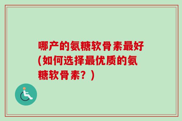 哪产的氨糖软骨素最好(如何选择最优质的氨糖软骨素？)