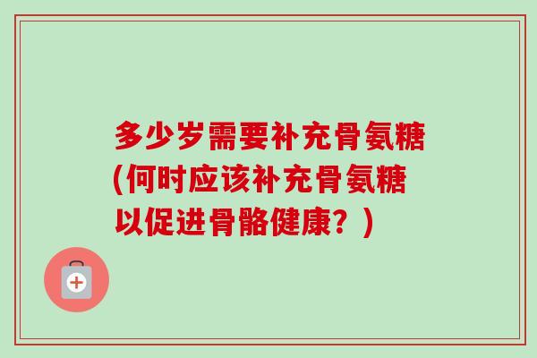 多少岁需要补充骨氨糖(何时应该补充骨氨糖以促进骨骼健康？)