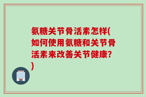 氨糖关节骨活素怎样(如何使用氨糖和关节骨活素来改善关节健康？)