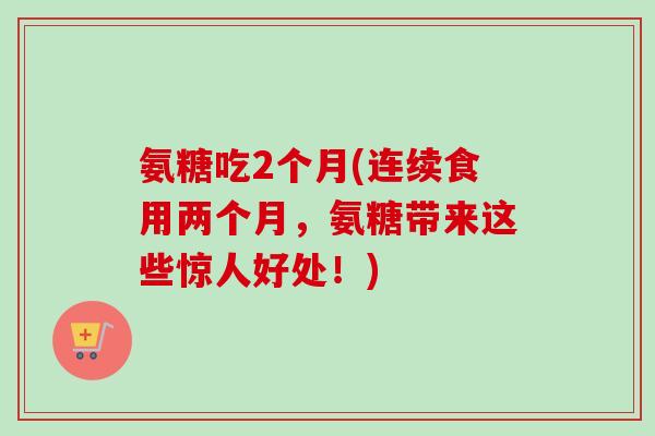 氨糖吃2个月(连续食用两个月,氨糖带来这些惊人好处!) 氨糖吃2个月(连续食用两个月,氨糖带来这些惊人好处!)