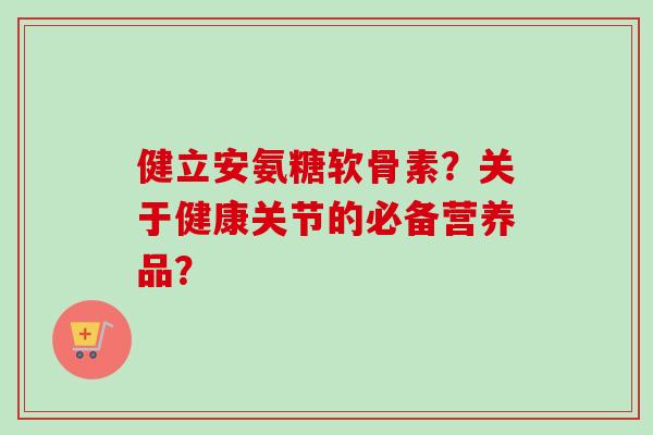 健立安氨糖软骨素？关于健康关节的必备营养品？