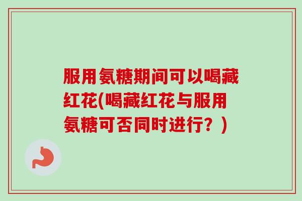 服用氨糖期间可以喝藏红花(喝藏红花与服用氨糖可否同时进行？)