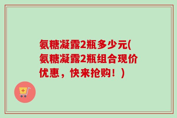 氨糖凝露2瓶多少元(氨糖凝露2瓶组合现价优惠，快来抢购！)