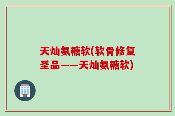 天灿氨糖软(软骨修复圣品——天灿氨糖软)