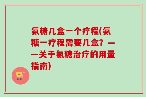 氨糖几盒一个疗程(氨糖一疗程需要几盒？——关于氨糖治疗的用量指南)