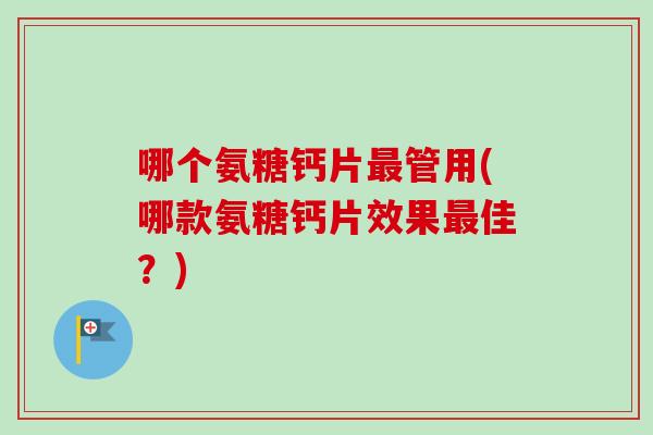 哪个氨糖钙片最管用(哪款氨糖钙片效果最佳？)