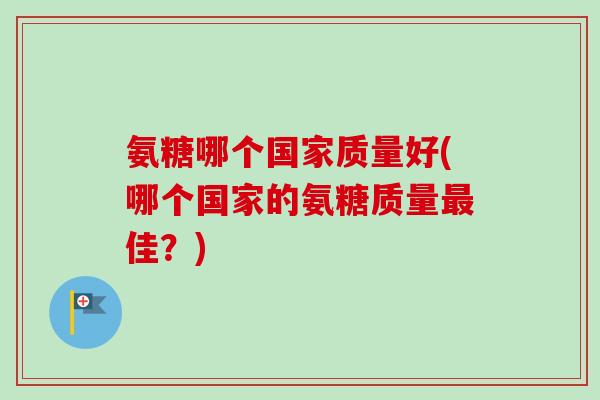 氨糖哪个国家质量好(哪个国家的氨糖质量佳?) 氨糖哪个国家质量好(哪个国家的氨糖质量佳?)