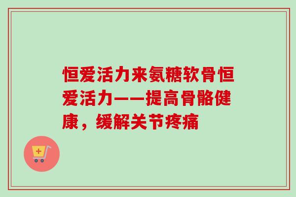恒爱活力来氨糖软骨恒爱活力——提高骨骼健康，缓解关节疼痛