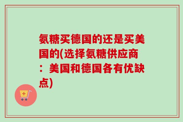 氨糖买德国的还是买美国的(选择氨糖供应商:美国和德国各有优缺点) 氨糖买德国的还是买美国的(选择氨糖供应商:美国和德国各有优缺点)