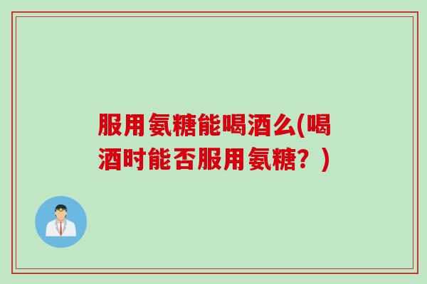 服用氨糖能喝酒么(喝酒时能否服用氨糖？)
