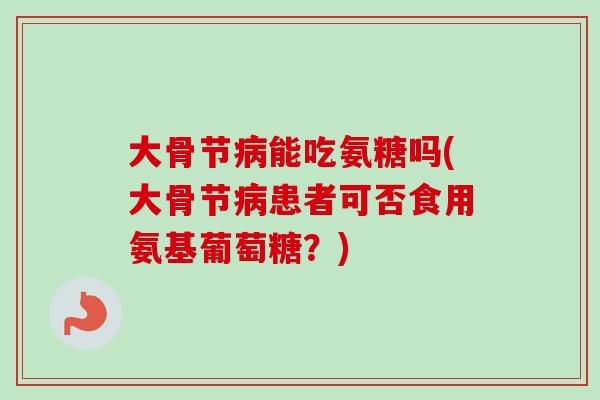大骨节病能吃氨糖吗(大骨节病患者可否食用氨基葡萄糖？)