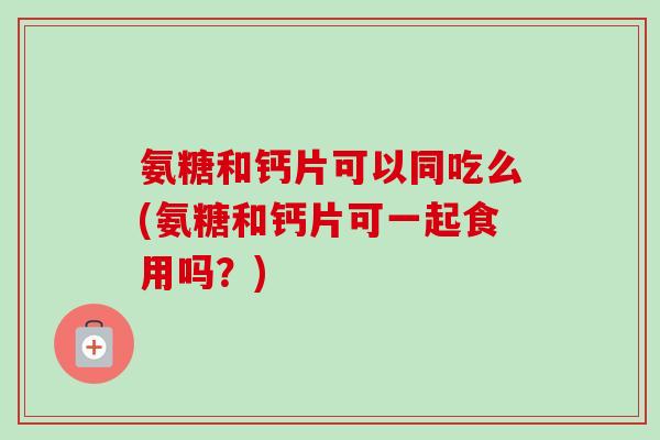 氨糖和钙片可以同吃么(氨糖和钙片可一起食用吗?) 氨糖和钙片可以同吃么(氨糖和钙片可一起食用吗?)