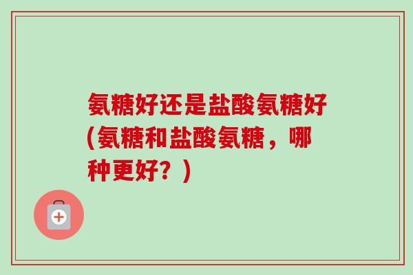 氨糖好还是盐酸氨糖好(氨糖和盐酸氨糖，哪种更好？)