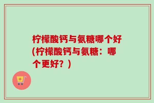 柠檬酸钙与氨糖哪个好(柠檬酸钙与氨糖：哪个更好？)