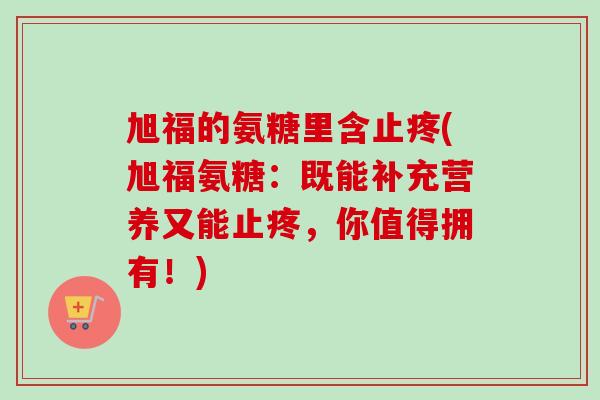 旭福的氨糖里含止疼(旭福氨糖：既能补充营养又能止疼，你值得拥有！)