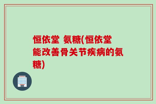 恒依堂 氨糖(恒依堂能改善骨关节疾病的氨糖)