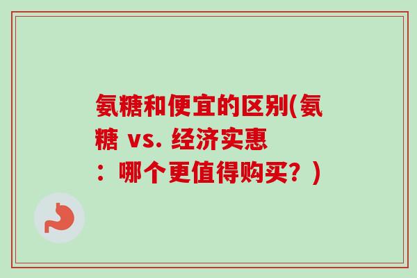 氨糖和便宜的区别(氨糖 vs. 经济实惠：哪个更值得购买？)