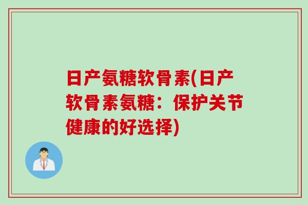 日产氨糖软骨素(日产软骨素氨糖：保护关节健康的好选择)