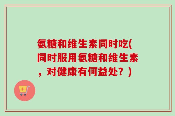 氨糖和维生素同时吃(同时服用氨糖和维生素,对健康有何益处?) 氨糖和维生素同时吃(同时服用氨糖和维生素,对健康有何益处?)