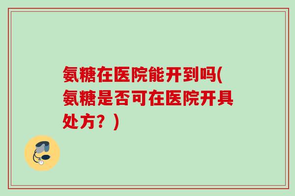 氨糖在医院能开到吗(氨糖是否可在医院开具处方？)