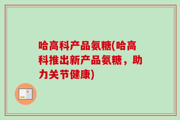 哈高科产品氨糖(哈高科推出新产品氨糖，助力关节健康)