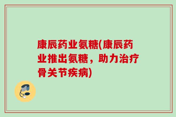 康辰药业氨糖(康辰药业推出氨糖，助力治疗骨关节疾病)