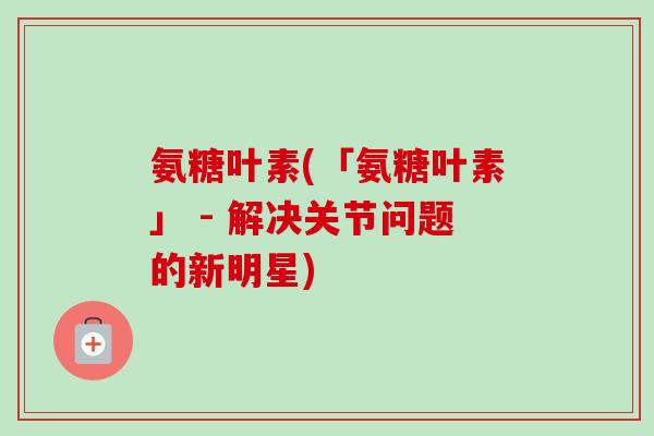 氨糖叶素(「氨糖叶素」 - 解决关节问题的新明星)