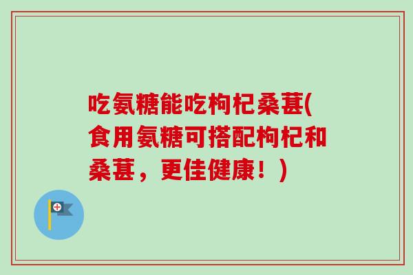 吃氨糖能吃枸杞桑葚(食用氨糖可搭配枸杞和桑葚，更佳健康！)