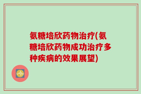 氨糖培欣药物治疗(氨糖培欣药物成功治疗多种疾病的效果展望)