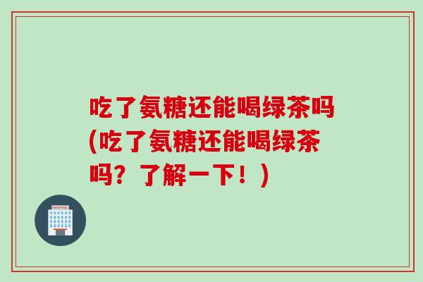吃了氨糖还能喝绿茶吗(吃了氨糖还能喝绿茶吗？了解一下！)