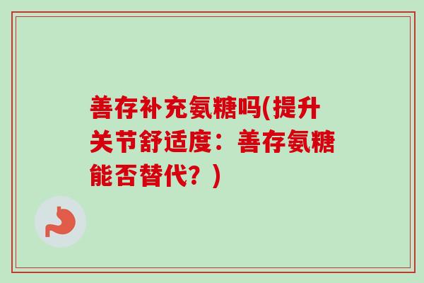 善存补充氨糖吗(提升关节舒适度：善存氨糖能否替代？)