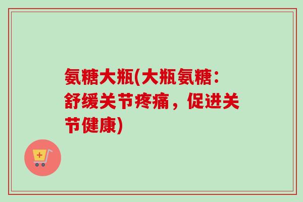 氨糖大瓶(大瓶氨糖：舒缓关节疼痛，促进关节健康)