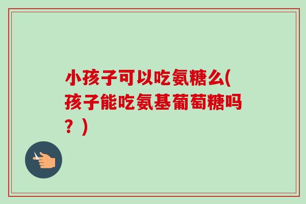 小孩子可以吃氨糖么(孩子能吃氨基葡萄糖吗?) 小孩子可以吃氨糖么(孩子能吃氨基葡萄糖吗?)