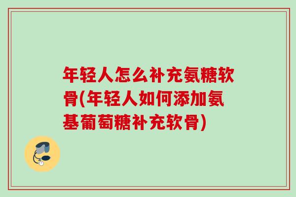 年轻人怎么补充氨糖软骨(年轻人如何添加氨基葡萄糖补充软骨)