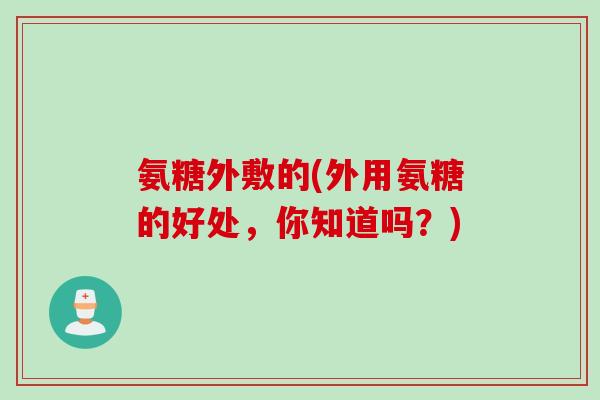 氨糖外敷的(外用氨糖的好处，你知道吗？)
