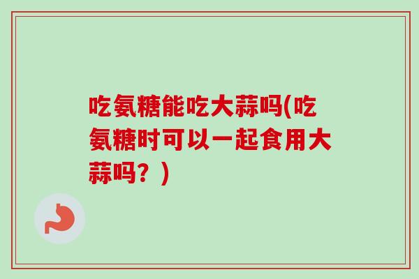 吃氨糖能吃大蒜吗(吃氨糖时可以一起食用大蒜吗？)