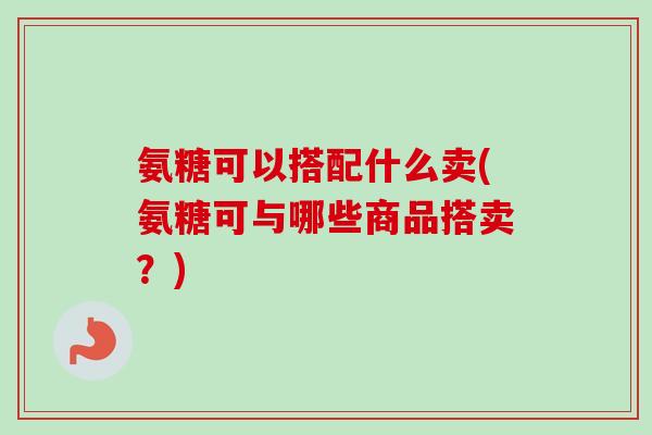 氨糖可以搭配什么卖(氨糖可与哪些商品搭卖？)