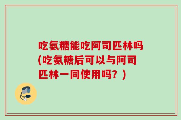 吃氨糖能吃阿司匹林吗(吃氨糖后可以与阿司匹林一同使用吗？)