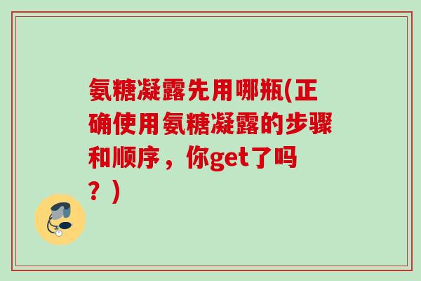 氨糖凝露先用哪瓶(正确使用氨糖凝露的步骤和顺序，你get了吗？)