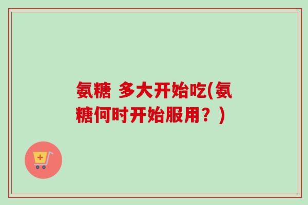 氨糖 多大开始吃(氨糖何时开始服用？)