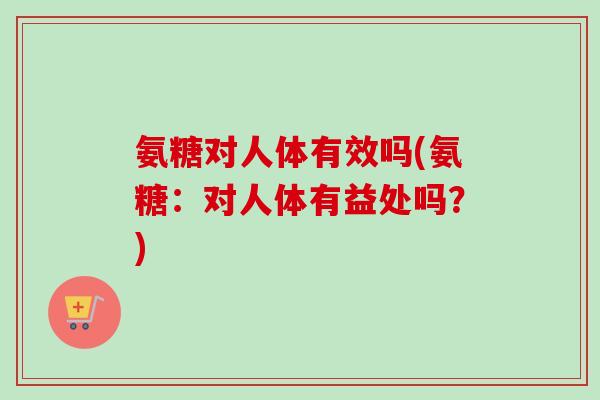 氨糖对人体有效吗(氨糖：对人体有益处吗？)