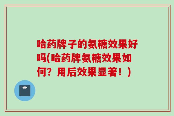 哈药牌子的氨糖效果好吗(哈药牌氨糖效果如何？用后效果显著！)
