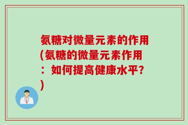 氨糖对微量元素的作用(氨糖的微量元素作用：如何提高健康水平？)