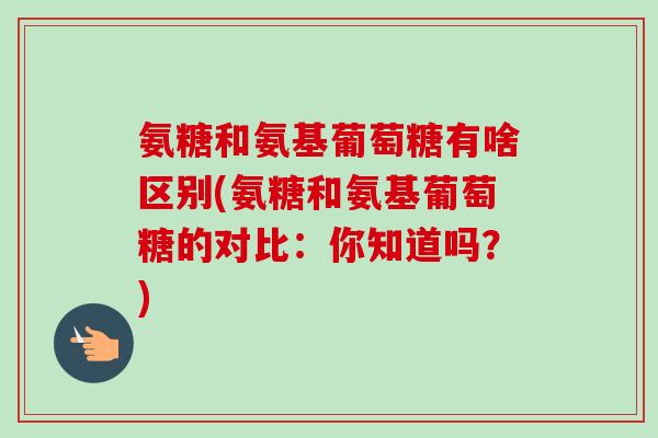 氨糖和氨基葡萄糖有啥区别(氨糖和氨基葡萄糖的对比:你知道吗?) 氨糖和氨基葡萄糖有啥区别(氨糖和氨基葡萄糖的对比:你知道吗?)
