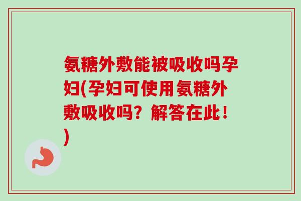 氨糖外敷能被吸收吗孕妇(孕妇可使用氨糖外敷吸收吗？解答在此！)