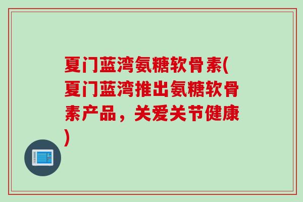 夏门蓝湾氨糖软骨素(夏门蓝湾推出氨糖软骨素产品，关爱关节健康)